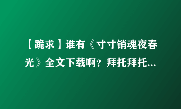 【跪求】谁有《寸寸销魂夜春光》全文下载啊？拜托拜托，看半截很难受啊