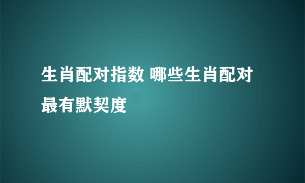 生肖配对指数 哪些生肖配对最有默契度