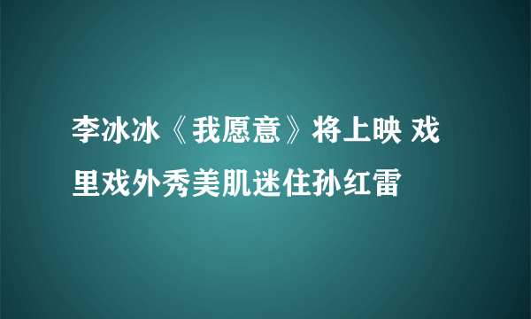 李冰冰《我愿意》将上映 戏里戏外秀美肌迷住孙红雷