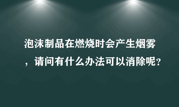 泡沫制品在燃烧时会产生烟雾，请问有什么办法可以消除呢？