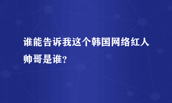 谁能告诉我这个韩国网络红人帅哥是谁？