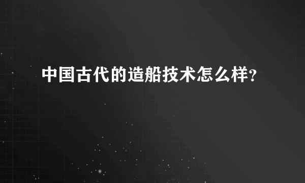 中国古代的造船技术怎么样？