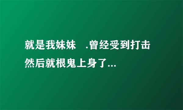 就是我妹妹   .曾经受到打击  然后就根鬼上身了一样  .