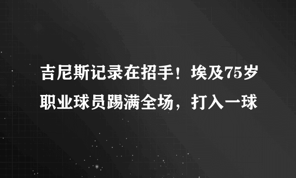 吉尼斯记录在招手！埃及75岁职业球员踢满全场，打入一球