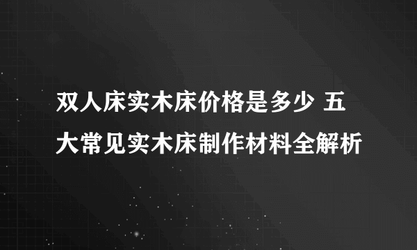 双人床实木床价格是多少 五大常见实木床制作材料全解析