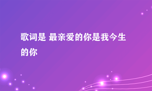 歌词是 最亲爱的你是我今生的你