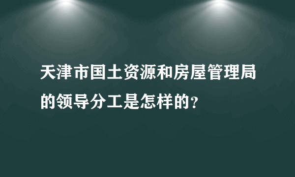 天津市国土资源和房屋管理局的领导分工是怎样的？