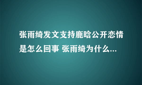 张雨绮发文支持鹿晗公开恋情是怎么回事 张雨绮为什么支持鹿晗公开恋情