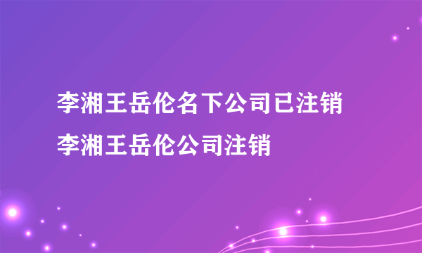 李湘王岳伦名下公司已注销 李湘王岳伦公司注销