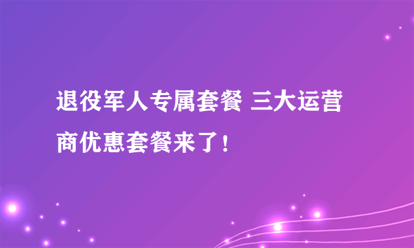 退役军人专属套餐 三大运营商优惠套餐来了！