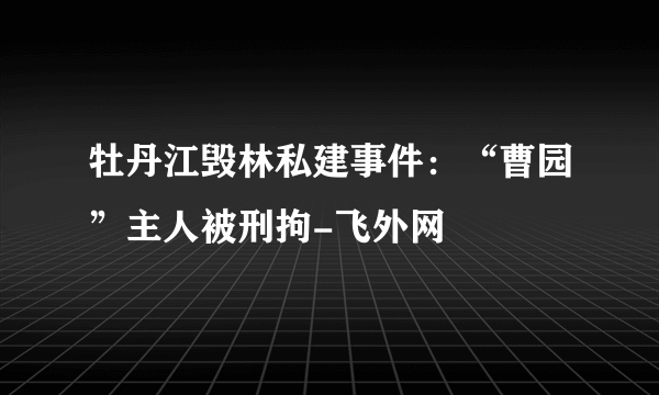 牡丹江毁林私建事件：“曹园”主人被刑拘-飞外网