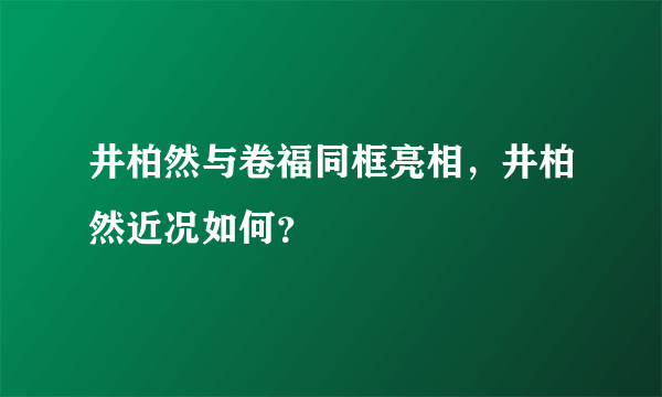 井柏然与卷福同框亮相，井柏然近况如何？