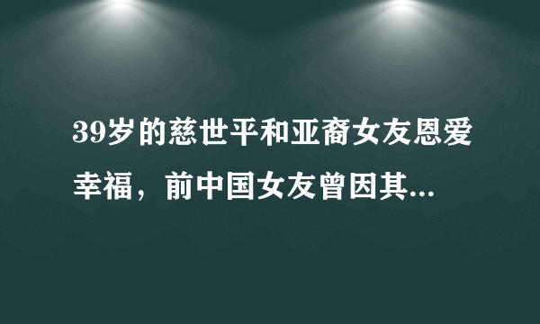 39岁的慈世平和亚裔女友恩爱幸福，前中国女友曾因其太野蛮而分手