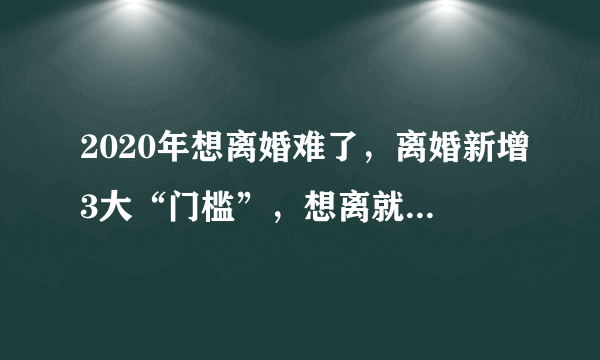 2020年想离婚难了，离婚新增3大“门槛”，想离就离的时代结束！