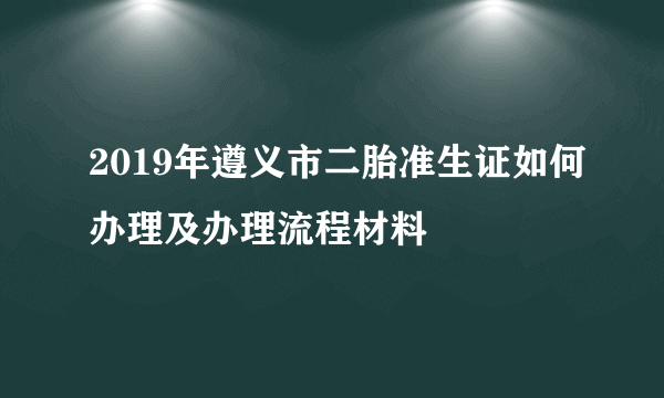 2019年遵义市二胎准生证如何办理及办理流程材料