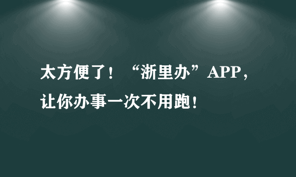 太方便了！“浙里办”APP，让你办事一次不用跑！