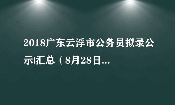 2018广东云浮市公务员拟录公示|汇总（8月28日新增1个）