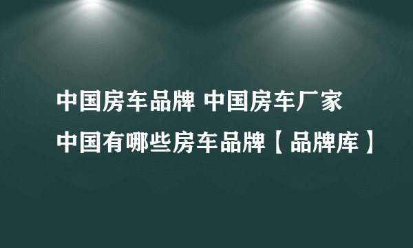 中国房车品牌 中国房车厂家 中国有哪些房车品牌【品牌库】