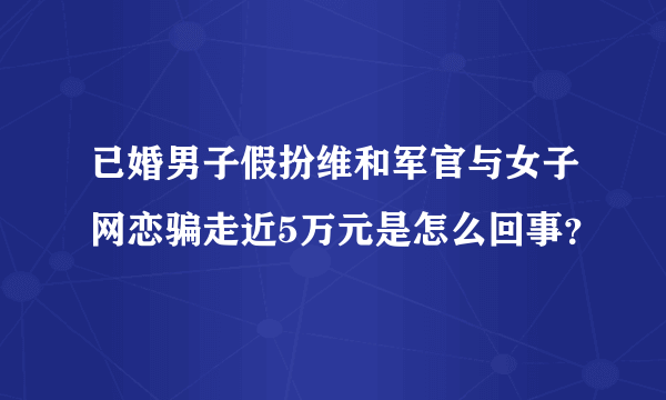 已婚男子假扮维和军官与女子网恋骗走近5万元是怎么回事？