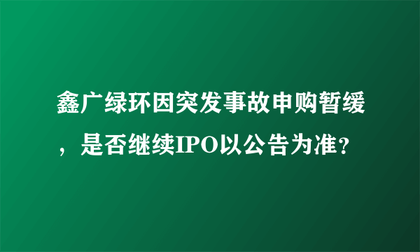 鑫广绿环因突发事故申购暂缓，是否继续IPO以公告为准？