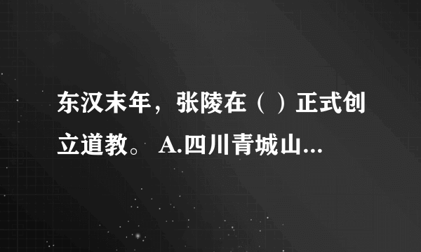 东汉末年，张陵在（）正式创立道教。 A.四川青城山 B.陕西终南山 C.四川鹤鸣山 D.湖北武当山