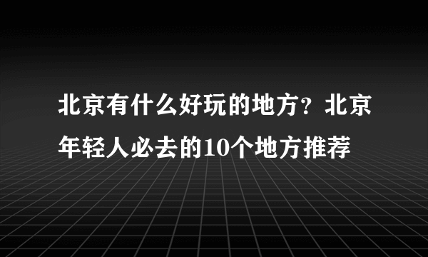 北京有什么好玩的地方？北京年轻人必去的10个地方推荐