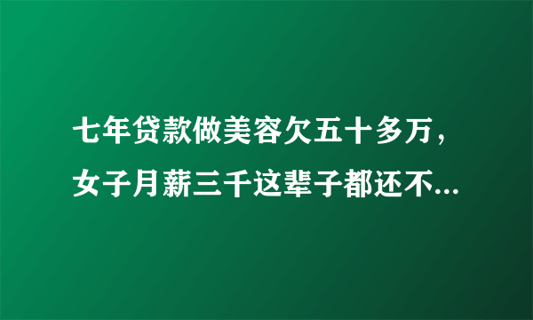 七年贷款做美容欠五十多万，女子月薪三千这辈子都还不完了，你怎么看？