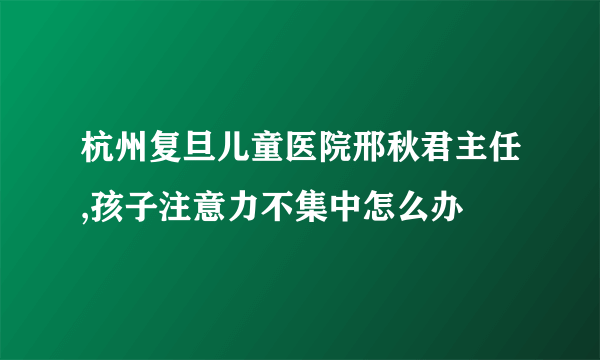 杭州复旦儿童医院邢秋君主任,孩子注意力不集中怎么办