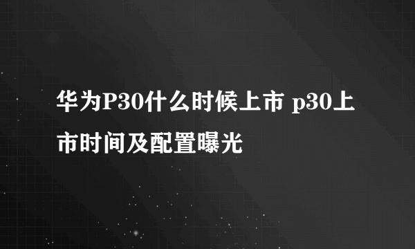 华为P30什么时候上市 p30上市时间及配置曝光