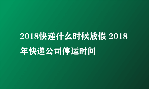 2018快递什么时候放假 2018年快递公司停运时间