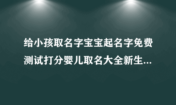 给小孩取名字宝宝起名字免费测试打分婴儿取名大全新生儿取名字婴儿取名2022年好名字大全免费