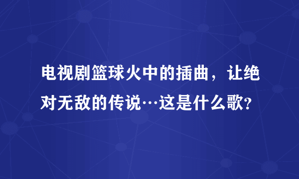 电视剧篮球火中的插曲，让绝对无敌的传说…这是什么歌？