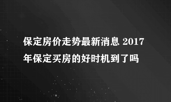 保定房价走势最新消息 2017年保定买房的好时机到了吗