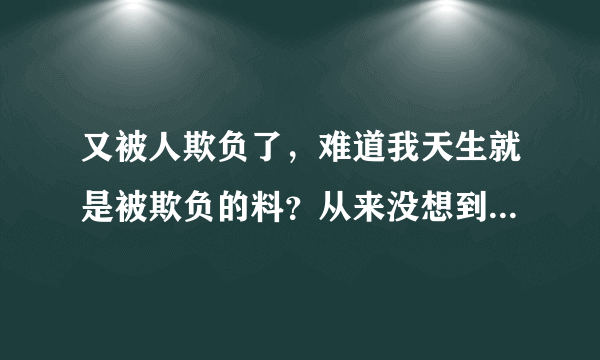 又被人欺负了，难道我天生就是被欺负的料？从来没想到过欺负别人，却总是被别人欺负...