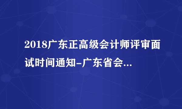 2018广东正高级会计师评审面试时间通知-广东省会计信息服务平台