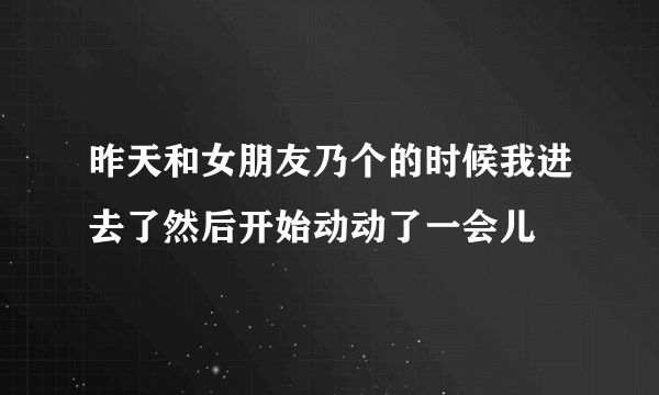 昨天和女朋友乃个的时候我进去了然后开始动动了一会儿