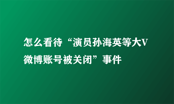 怎么看待“演员孙海英等大V微博账号被关闭”事件