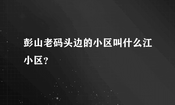 彭山老码头边的小区叫什么江小区？