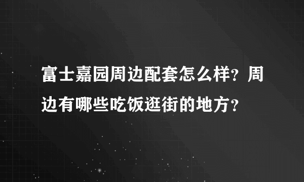 富士嘉园周边配套怎么样？周边有哪些吃饭逛街的地方？