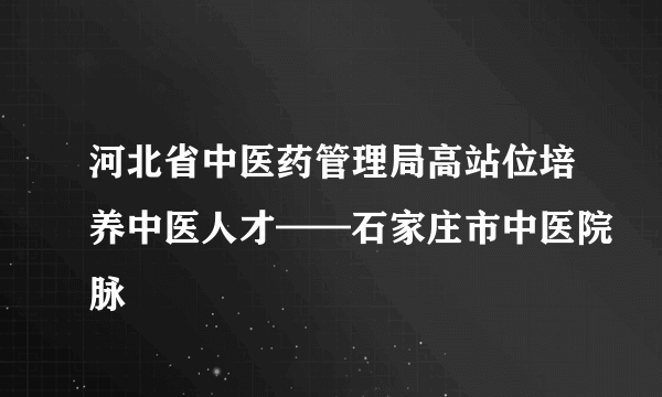 河北省中医药管理局高站位培养中医人才——石家庄市中医院脉