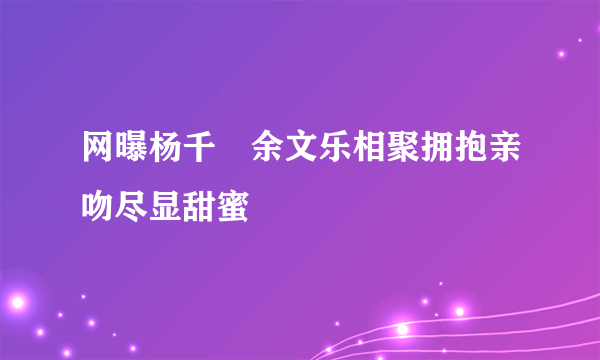 网曝杨千嬅余文乐相聚拥抱亲吻尽显甜蜜