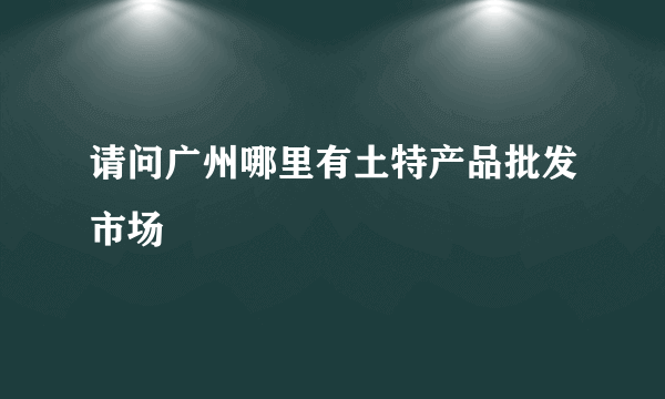 请问广州哪里有土特产品批发市场