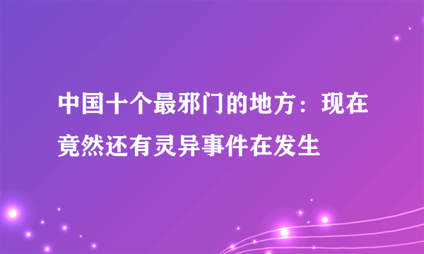 中国十个最邪门的地方：现在竟然还有灵异事件在发生 