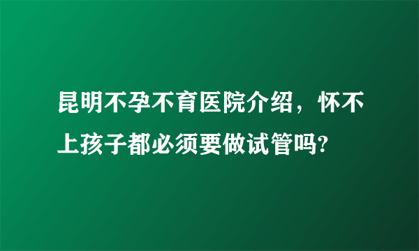 昆明不孕不育医院介绍，怀不上孩子都必须要做试管吗?