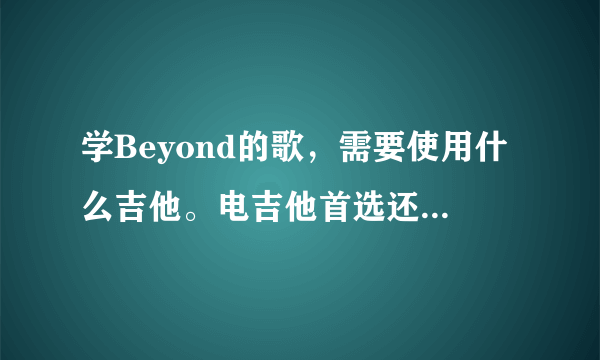 学Beyond的歌，需要使用什么吉他。电吉他首选还是木吉他也可以？