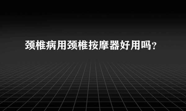 颈椎病用颈椎按摩器好用吗？