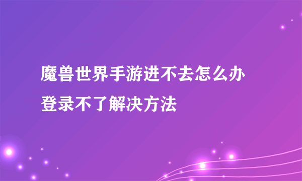 魔兽世界手游进不去怎么办 登录不了解决方法