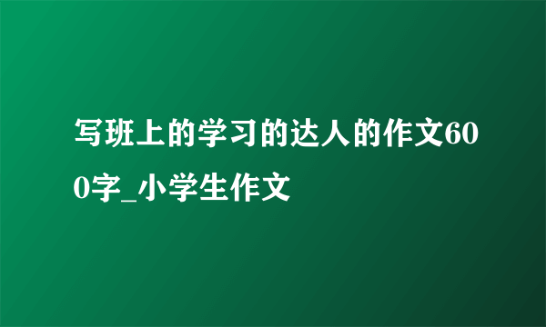 写班上的学习的达人的作文600字_小学生作文