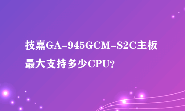 技嘉GA-945GCM-S2C主板最大支持多少CPU？