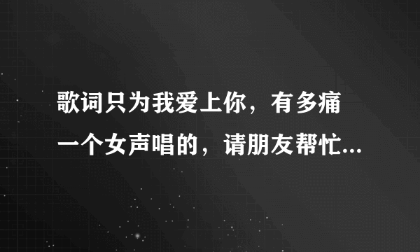 歌词只为我爱上你，有多痛 一个女声唱的，请朋友帮忙找找这首歌，谢谢